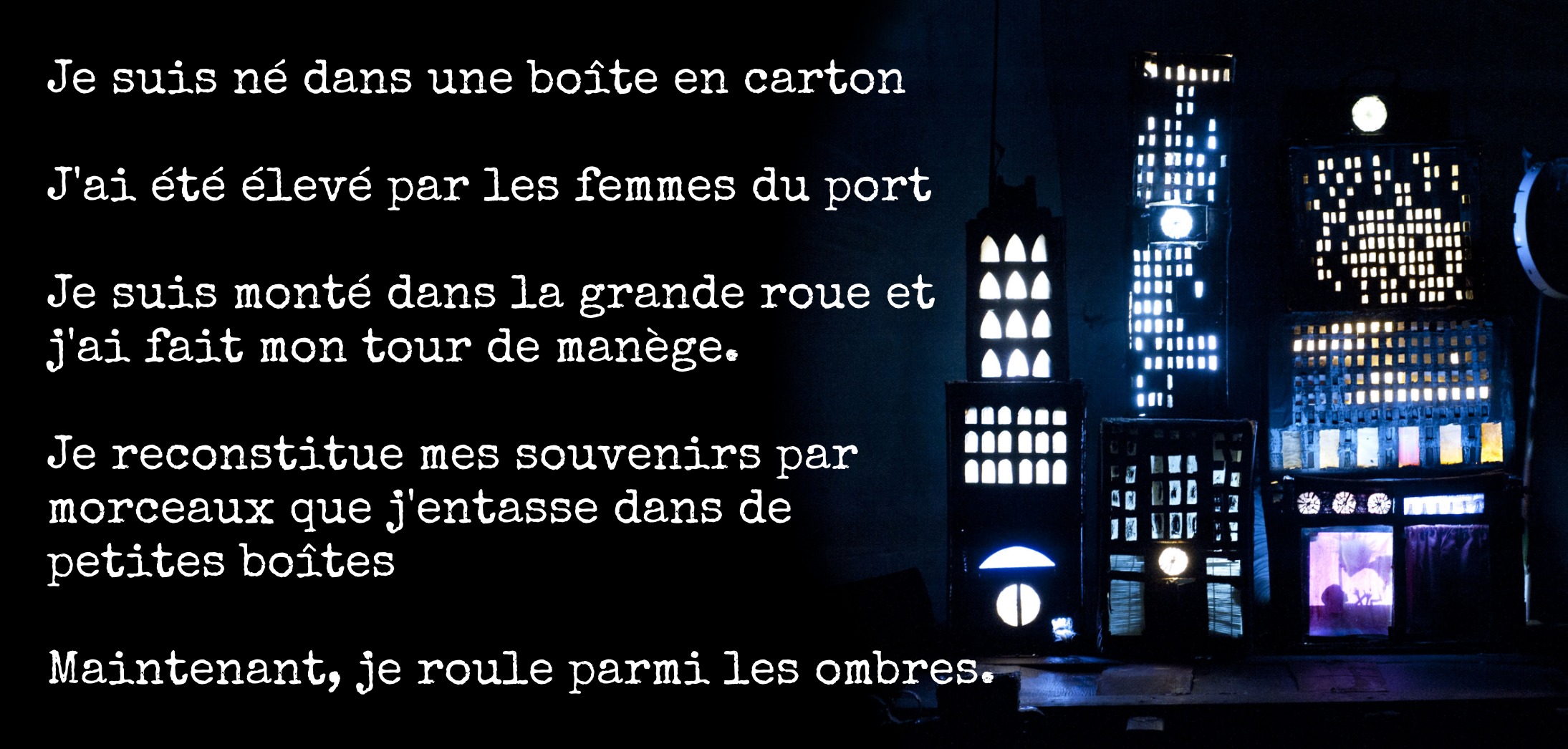 Je suis né dans une boîte en carton  J'ai été élevé par les femmes du port  Je suis monté dans la grande roue et j'ai fait mon tour de manège.  Je reconstitue mes souvenirs par  morceaux que j'entasse dans de  petites boîtes  Maintenant, je roule parmi les ombres.